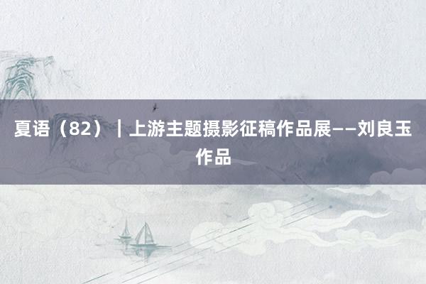夏语（82）｜上游主题摄影征稿作品展——刘良玉作品