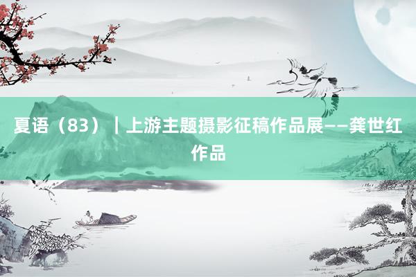 夏语（83）｜上游主题摄影征稿作品展——龚世红作品