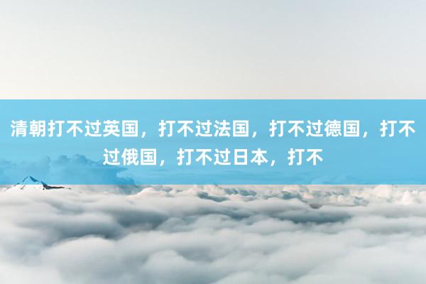 清朝打不过英国，打不过法国，打不过德国，打不过俄国，打不过日本，打不