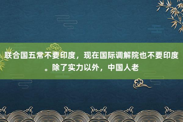 联合国五常不要印度，现在国际调解院也不要印度。除了实力以外，中国人老