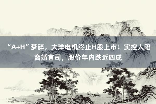 “A+H”梦碎，大洋电机终止H股上市！实控人陷离婚官司，股价年内跌近四成