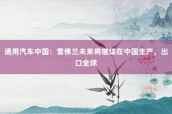 通用汽车中国：雪佛兰未来将继续在中国生产，出口全球