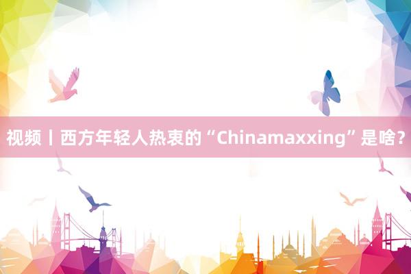 视频丨西方年轻人热衷的“Chinamaxxing”是啥？