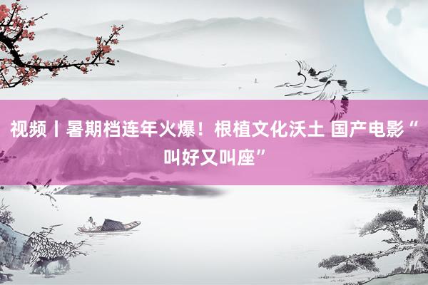 视频丨暑期档连年火爆！根植文化沃土 国产电影“叫好又叫座”