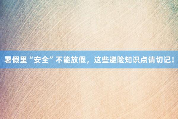 暑假里“安全”不能放假，这些避险知识点请切记！