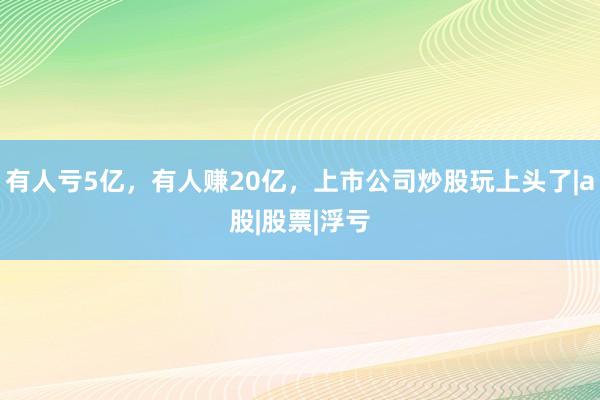 有人亏5亿，有人赚20亿，上市公司炒股玩上头了|a股|股票|浮亏