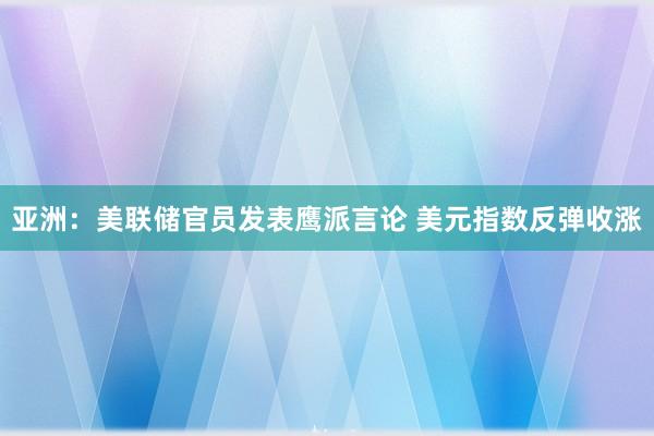 亚洲：美联储官员发表鹰派言论 美元指数反弹收涨