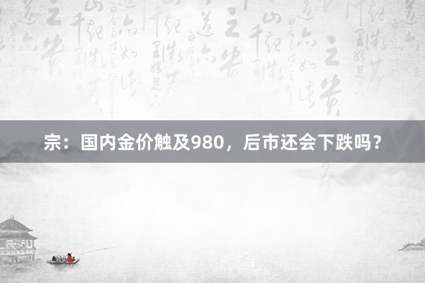 宗：国内金价触及980，后市还会下跌吗？