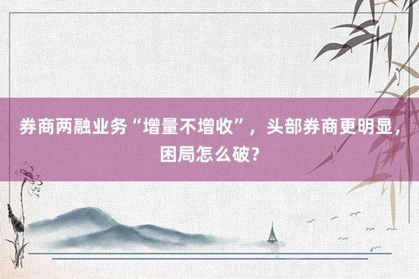 券商两融业务“增量不增收”，头部券商更明显，困局怎么破？