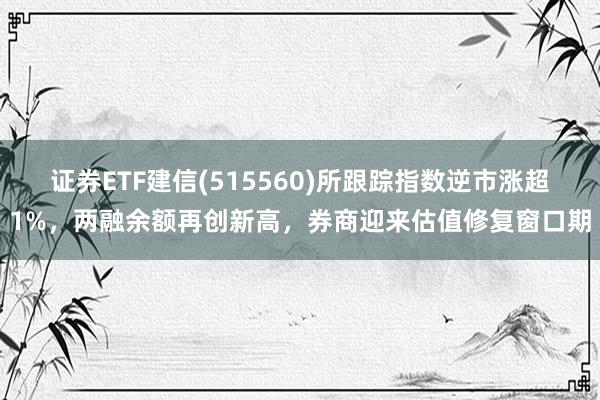 证券ETF建信(515560)所跟踪指数逆市涨超1%，两融余额再创新高，券商迎来估值修复窗口期