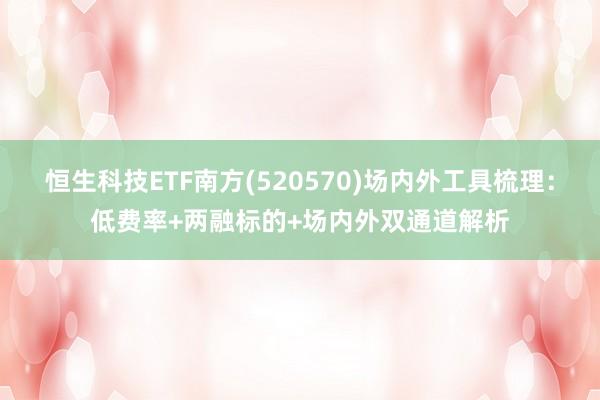 恒生科技ETF南方(520570)场内外工具梳理：低费率+两融标的+场内外双通道解析