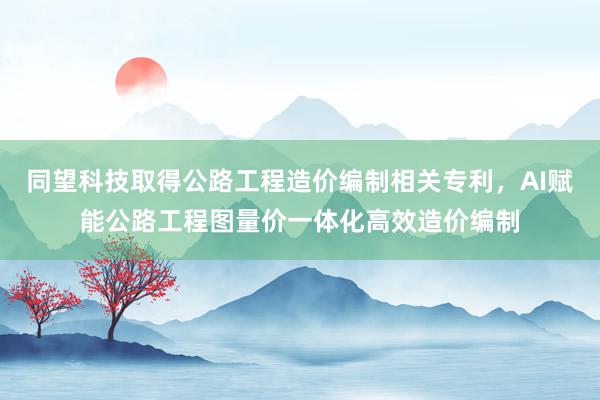 同望科技取得公路工程造价编制相关专利，AI赋能公路工程图量价一体化高效造价编制