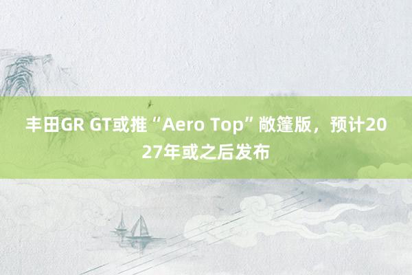 丰田GR GT或推“Aero Top”敞篷版，预计2027年或之后发布