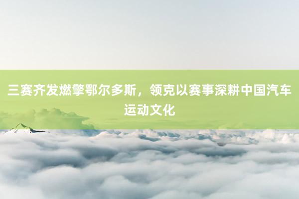 三赛齐发燃擎鄂尔多斯，领克以赛事深耕中国汽车运动文化