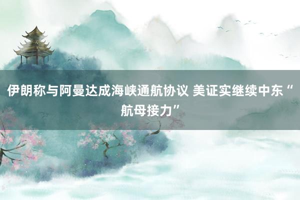 伊朗称与阿曼达成海峡通航协议 美证实继续中东“航母接力”