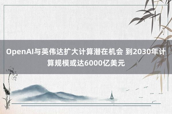 OpenAI与英伟达扩大计算潜在机会 到2030年计算规模或达6000亿美元