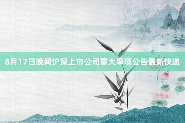 8月17日晚间沪深上市公司重大事项公告最新快递