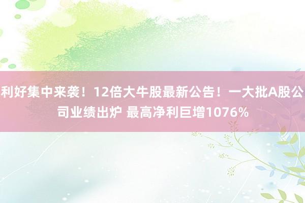 利好集中来袭！12倍大牛股最新公告！一大批A股公司业绩出炉 最高净利巨增1076%