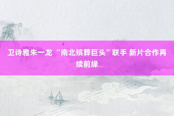 卫诗雅朱一龙 “南北殡葬巨头”联手 新片合作再续前缘