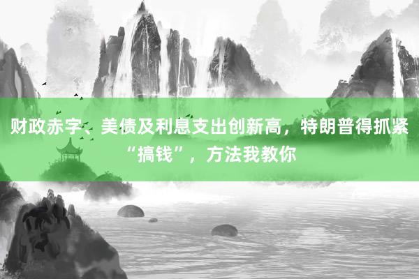 财政赤字、美债及利息支出创新高，特朗普得抓紧“搞钱”，方法我教你