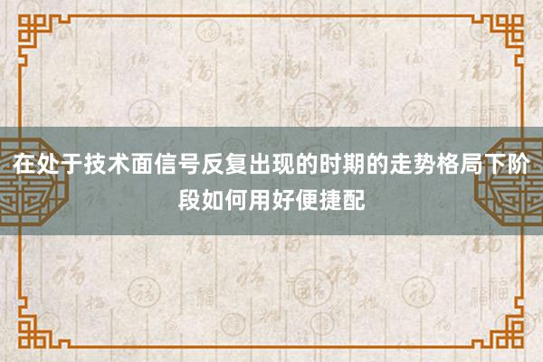 在处于技术面信号反复出现的时期的走势格局下阶段如何用好便捷配