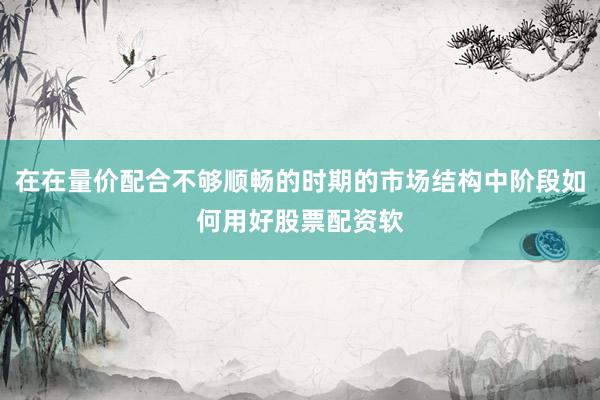 在在量价配合不够顺畅的时期的市场结构中阶段如何用好股票配资软
