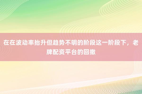 在在波动率抬升但趋势不明的阶段这一阶段下，老牌配资平台的回撤