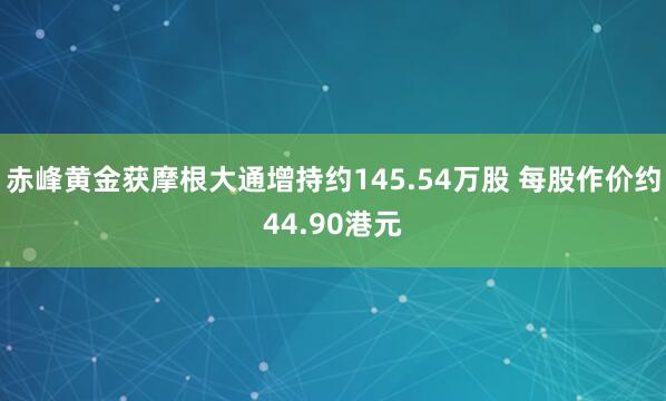 赤峰黄金获摩根大通增持约145.54万股 每股作价约44.90港元