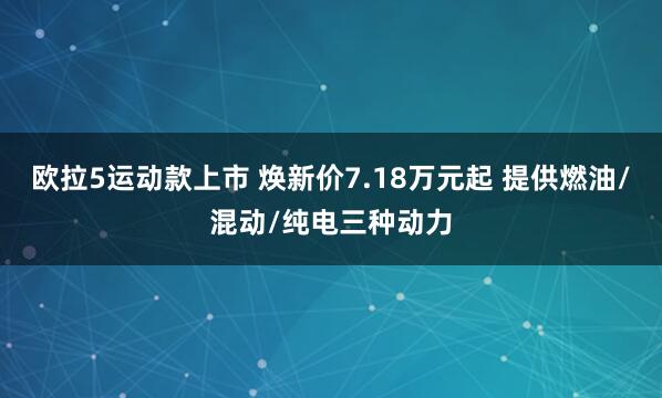 欧拉5运动款上市 焕新价7.18万元起 提供燃油/混动/纯电三种动力