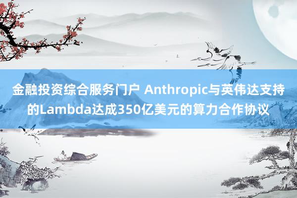 金融投资综合服务门户 Anthropic与英伟达支持的Lambda达成350亿美元的算力合作协议