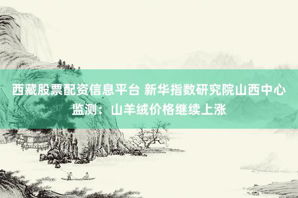 西藏股票配资信息平台 新华指数研究院山西中心监测：山羊绒价格继续上涨