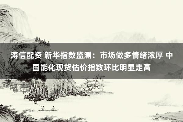 涛信配资 新华指数监测：市场做多情绪浓厚 中国能化现货估价指数环比明显走高