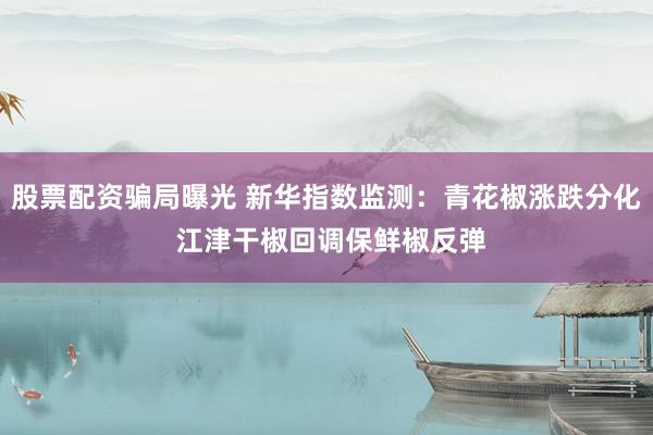 股票配资骗局曝光 新华指数监测：青花椒涨跌分化 江津干椒回调保鲜椒反弹
