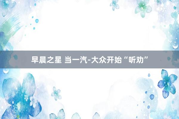 早晨之星 当一汽-大众开始“听劝”