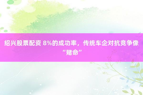 绍兴股票配资 8%的成功率，传统车企对抗竞争像“赌命”