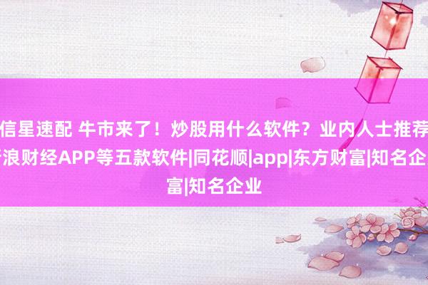 信星速配 牛市来了！炒股用什么软件？业内人士推荐新浪财经APP等五款软件|同花顺|app|东方财富|知名企业