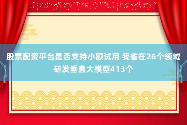 股票配资平台是否支持小额试用 我省在26个领域研发垂直大模型413个