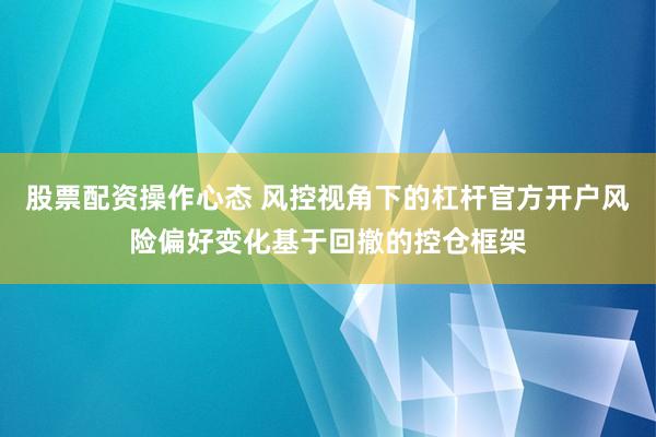 股票配资操作心态 风控视角下的杠杆官方开户风险偏好变化基于回撤的控仓框架