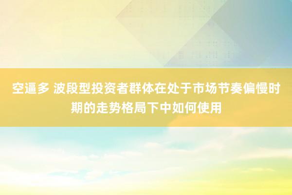 空逼多 波段型投资者群体在处于市场节奏偏慢时期的走势格局下中如何使用