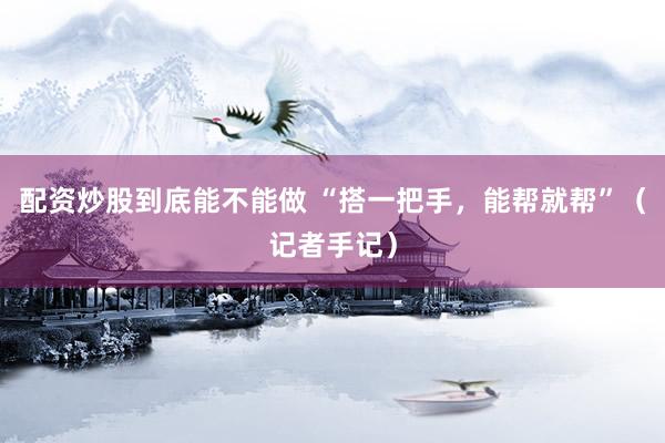 配资炒股到底能不能做 “搭一把手，能帮就帮”（记者手记）