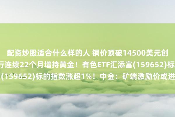 配资炒股适合什么样的人 铜价顶破14500美元创新高！什么情况？央行连续22个月增持黄金！有色ETF汇添富(159652)标的指数涨超1%！中金：矿端激励价或进一步抬升