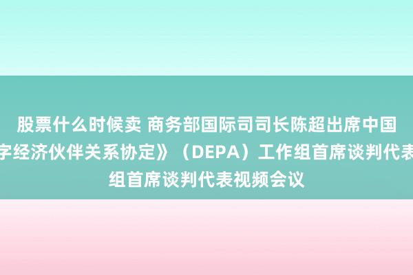 股票什么时候卖 商务部国际司司长陈超出席中国加入《数字经济伙伴关系协定》（DEPA）工作组首席谈判代表视频会议