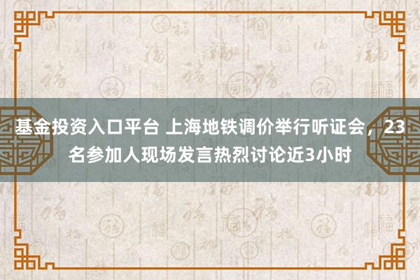 基金投资入口平台 上海地铁调价举行听证会，23名参加人现场发言热烈讨论近3小时