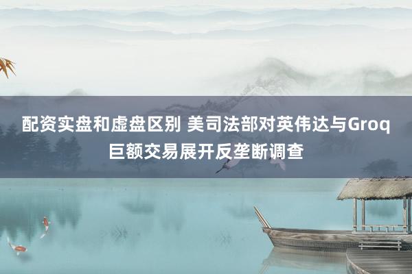 配资实盘和虚盘区别 美司法部对英伟达与Groq巨额交易展开反垄断调查