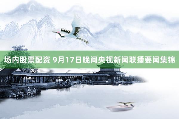 场内股票配资 9月17日晚间央视新闻联播要闻集锦