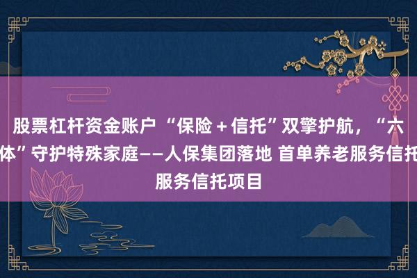 股票杠杆资金账户 “保险＋信托”双擎护航，“六维一体”守护特殊家庭——人保集团落地 首单养老服务信托项目