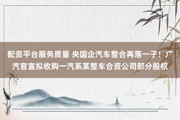 配资平台服务质量 央国企汽车整合再落一子！广汽官宣拟收购一汽系某整车合资公司部分股权