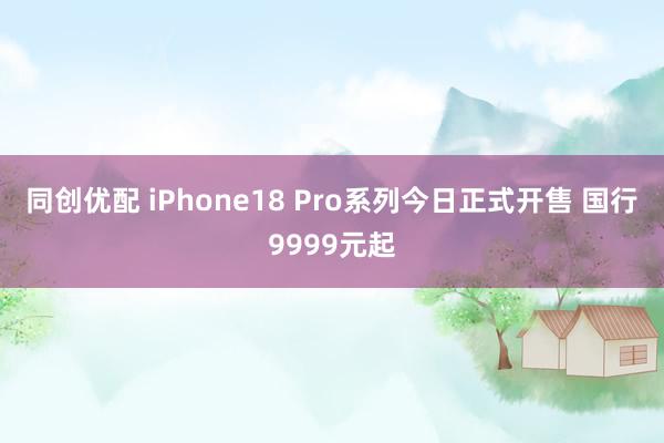 同创优配 iPhone18 Pro系列今日正式开售 国行9999元起