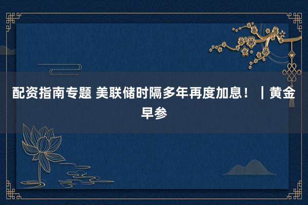 配资指南专题 美联储时隔多年再度加息！｜黄金早参