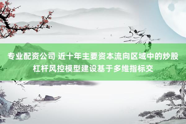 专业配资公司 近十年主要资本流向区域中的炒股杠杆风控模型建设基于多维指标交